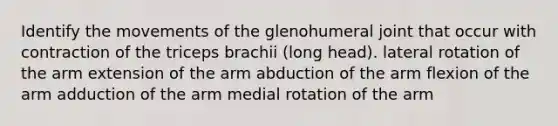 Identify the movements of the glenohumeral joint that occur with contraction of the triceps brachii (long head). lateral rotation of the arm extension of the arm abduction of the arm flexion of the arm adduction of the arm medial rotation of the arm