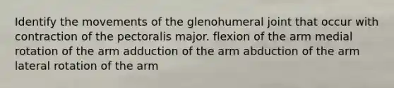 Identify the movements of the glenohumeral joint that occur with contraction of the pectoralis major. flexion of the arm medial rotation of the arm adduction of the arm abduction of the arm lateral rotation of the arm