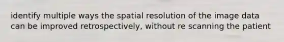 identify multiple ways the spatial resolution of the image data can be improved retrospectively, without re scanning the patient