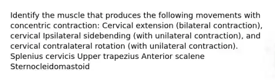 Identify the muscle that produces the following movements with concentric contraction: Cervical extension (bilateral contraction), cervical Ipsilateral sidebending (with unilateral contraction), and cervical contralateral rotation (with unilateral contraction). Splenius cervicis Upper trapezius Anterior scalene Sternocleidomastoid