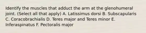 Identify the muscles that adduct the arm at the glenohumeral joint. (Select all that apply) A. Latissimus dorsi B. Subscapularis C. Coracobrachialis D. Teres major and Teres minor E. Inferaspinatus F. Pectoralis major