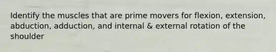 Identify the muscles that are prime movers for flexion, extension, abduction, adduction, and internal & external rotation of the shoulder