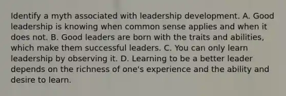 Identify a myth associated with leadership development. A. Good leadership is knowing when common sense applies and when it does not. B. Good leaders are born with the traits and abilities, which make them successful leaders. C. You can only learn leadership by observing it. D. Learning to be a better leader depends on the richness of one's experience and the ability and desire to learn.