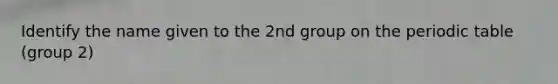 Identify the name given to the 2nd group on the periodic table (group 2)