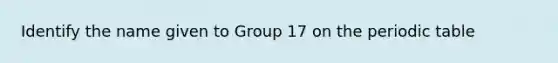 Identify the name given to Group 17 on <a href='https://www.questionai.com/knowledge/kIrBULvFQz-the-periodic-table' class='anchor-knowledge'>the periodic table</a>