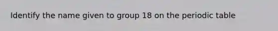 Identify the name given to group 18 on <a href='https://www.questionai.com/knowledge/kIrBULvFQz-the-periodic-table' class='anchor-knowledge'>the periodic table</a>