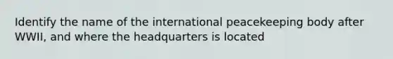 Identify the name of the international peacekeeping body after WWII, and where the headquarters is located