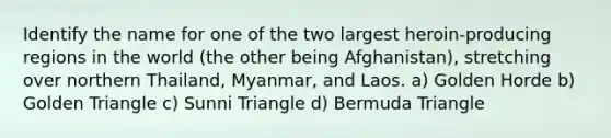 Identify the name for one of the two largest heroin-producing regions in the world (the other being Afghanistan), stretching over northern Thailand, Myanmar, and Laos. a) Golden Horde b) Golden Triangle c) Sunni Triangle d) Bermuda Triangle