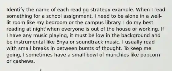 Identify the name of each reading strategy example. When I read something for a school assignment, I need to be alone in a well-lit room like my bedroom or the campus library. I do my best reading at night when everyone is out of the house or working. If I have any music playing, it must be low in the background and be instrumental like Enya or soundtrack music. I usually read with small breaks in between bursts of thought. To keep me going, I sometimes have a small bowl of munchies like popcorn or cashews.