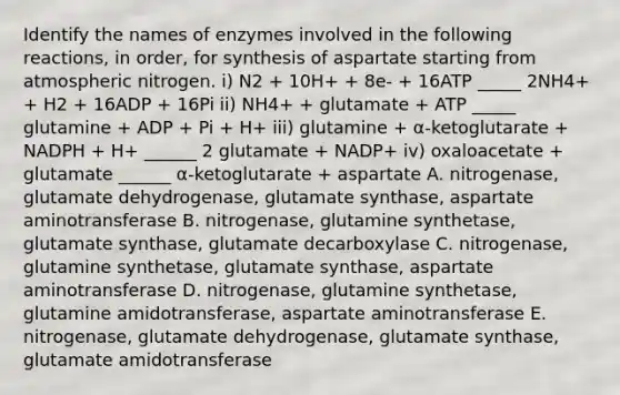 Identify the names of enzymes involved in the following reactions, in order, for synthesis of aspartate starting from atmospheric nitrogen. i) N2 + 10H+ + 8e- + 16ATP _____ 2NH4+ + H2 + 16ADP + 16Pi ii) NH4+ + glutamate + ATP _____ glutamine + ADP + Pi + H+ iii) glutamine + α-ketoglutarate + NADPH + H+ ______ 2 glutamate + NADP+ iv) oxaloacetate + glutamate ______ α-ketoglutarate + aspartate A. nitrogenase, glutamate dehydrogenase, glutamate synthase, aspartate aminotransferase B. nitrogenase, glutamine synthetase, glutamate synthase, glutamate decarboxylase C. nitrogenase, glutamine synthetase, glutamate synthase, aspartate aminotransferase D. nitrogenase, glutamine synthetase, glutamine amidotransferase, aspartate aminotransferase E. nitrogenase, glutamate dehydrogenase, glutamate synthase, glutamate amidotransferase