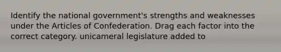 Identify the national government's strengths and weaknesses under the Articles of Confederation. Drag each factor into the correct category. unicameral legislature added to