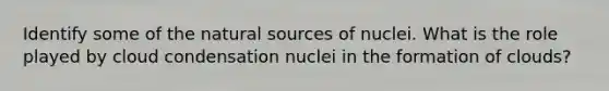 Identify some of the natural sources of nuclei. What is the role played by cloud condensation nuclei in the formation of clouds?