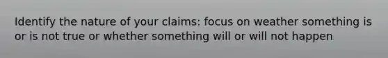 Identify the nature of your claims: focus on weather something is or is not true or whether something will or will not happen