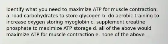 Identify what you need to maximize ATP for muscle contraction: a. load carbohydrates to store glycogen b. do aerobic training to increase oxygen storing myoglobin c. supplement creatine phosphate to maximize ATP storage d. all of the above would maximize ATP for muscle contraction e. none of the above