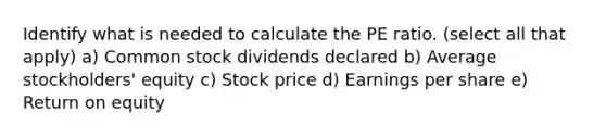 Identify what is needed to calculate the PE ratio. (select all that apply) a) Common stock dividends declared b) Average stockholders' equity c) Stock price d) Earnings per share e) Return on equity