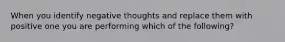 When you identify negative thoughts and replace them with positive one you are performing which of the following?