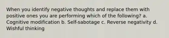 When you identify negative thoughts and replace them with positive ones you are performing which of the following? a. Cognitive modification b. Self-sabotage c. Reverse negativity d. Wishful thinking