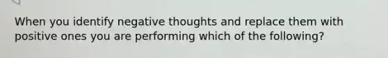 When you identify negative thoughts and replace them with positive ones you are performing which of the following?