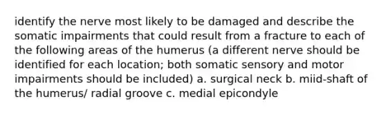 identify the nerve most likely to be damaged and describe the somatic impairments that could result from a fracture to each of the following areas of the humerus (a different nerve should be identified for each location; both somatic sensory and motor impairments should be included) a. surgical neck b. miid-shaft of the humerus/ radial groove c. medial epicondyle