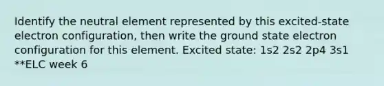 Identify the neutral element represented by this excited-state electron configuration, then write the ground state electron configuration for this element. Excited state: 1s2 2s2 2p4 3s1 **ELC week 6