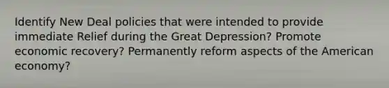 Identify New Deal policies that were intended to provide immediate Relief during the Great Depression? Promote economic recovery? Permanently reform aspects of the American economy?