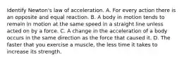 Identify Newton's law of acceleration. A. For every action there is an opposite and equal reaction. B. A body in motion tends to remain in motion at the same speed in a straight line unless acted on by a force. C. A change in the acceleration of a body occurs in the same direction as the force that caused it. D. The faster that you exercise a muscle, the less time it takes to increase its strength.