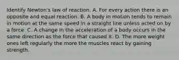 Identify Newton's law of reaction. A. For every action there is an opposite and equal reaction. B. A body in motion tends to remain in motion at the same speed in a straight line unless acted on by a force. C. A change in the acceleration of a body occurs in the same direction as the force that caused it. D. The more weight ones left regularly the more the muscles react by gaining strength.