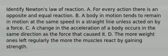 Identify Newton's law of reaction. A. For every action there is an opposite and equal reaction. B. A body in motion tends to remain in motion at the same speed in a straight line unless acted on by a force. C. A change in the acceleration of a body occurs in the same direction as the force that caused it. D. The more weight ones left regularly the more the muscles react by gaining strength.