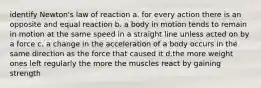 identify Newton's law of reaction a. for every action there is an opposite and equal reaction b. a body in motion tends to remain in motion at the same speed in a straight line unless acted on by a force c. a change in the acceleration of a body occurs in the same direction as the force that caused it d.the more weight ones left regularly the more the muscles react by gaining strength