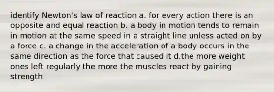 identify Newton's law of reaction a. for every action there is an opposite and equal reaction b. a body in motion tends to remain in motion at the same speed in a straight line unless acted on by a force c. a change in the acceleration of a body occurs in the same direction as the force that caused it d.the more weight ones left regularly the more the muscles react by gaining strength