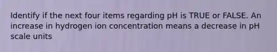 Identify if the next four items regarding pH is TRUE or FALSE. An increase in hydrogen ion concentration means a decrease in pH scale units