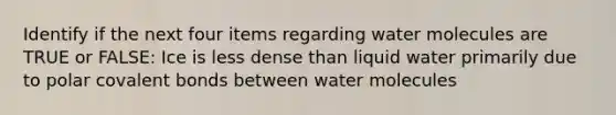 Identify if the next four items regarding water molecules are TRUE or FALSE: Ice is less dense than liquid water primarily due to polar covalent bonds between water molecules