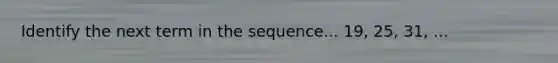 Identify the next term in the sequence... 19, 25, 31, ...