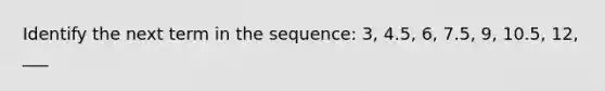 Identify the next term in the sequence: 3, 4.5, 6, 7.5, 9, 10.5, 12, ___