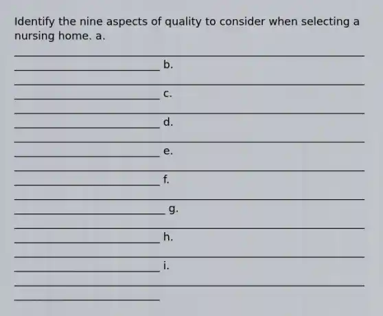 Identify the nine aspects of quality to consider when selecting a nursing home. a. ____________________________________________________________________________________________ b. ____________________________________________________________________________________________ c. ____________________________________________________________________________________________ d. ____________________________________________________________________________________________ e. ____________________________________________________________________________________________ f. _____________________________________________________________________________________________ g. ____________________________________________________________________________________________ h. ____________________________________________________________________________________________ i. ____________________________________________________________________________________________