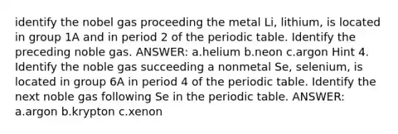 identify the nobel gas proceeding the metal Li, lithium, is located in group 1A and in period 2 of the periodic table. Identify the preceding noble gas. ANSWER: a.helium b.neon c.argon Hint 4. Identify the noble gas succeeding a nonmetal Se, selenium, is located in group 6A in period 4 of the periodic table. Identify the next noble gas following Se in the periodic table. ANSWER: a.argon b.krypton c.xenon