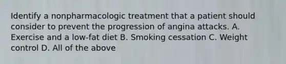 Identify a nonpharmacologic treatment that a patient should consider to prevent the progression of angina attacks. A. Exercise and a low-fat diet B. Smoking cessation C. Weight control D. All of the above