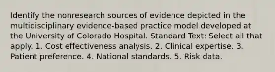 Identify the nonresearch sources of evidence depicted in the multidisciplinary evidence-based practice model developed at the University of Colorado Hospital. Standard Text: Select all that apply. 1. Cost effectiveness analysis. 2. Clinical expertise. 3. Patient preference. 4. National standards. 5. Risk data.