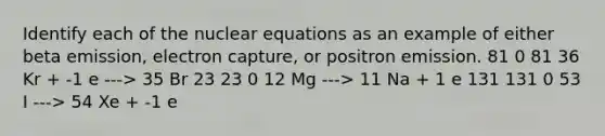 Identify each of the nuclear equations as an example of either beta emission, electron capture, or positron emission. 81 0 81 36 Kr + -1 e ---> 35 Br 23 23 0 12 Mg ---> 11 Na + 1 e 131 131 0 53 I ---> 54 Xe + -1 e