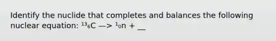 Identify the nuclide that completes and balances the following nuclear equation: ¹³₆C —> ¹₀n + __