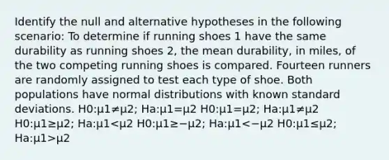 Identify the null and alternative hypotheses in the following scenario: To determine if running shoes 1 have the same durability as running shoes 2, the mean durability, in miles, of the two competing running shoes is compared. Fourteen runners are randomly assigned to test each type of shoe. Both populations have normal distributions with known standard deviations. H0:μ1≠μ2; Ha:μ1=μ2 H0:μ1=μ2; Ha:μ1≠μ2 H0:μ1≥μ2; Ha:μ1 μ2