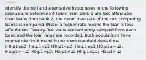 Identify the null and alternative hypotheses in the following scenario.To determine if loans from bank 1 are less affordable than loans from bank 2, the mean loan rate of the two competing banks is compared (Note: a higher rate means the loan is less affordable). Twenty-five loans are randomly sampled from each bank and the loan rates are recorded. Both populations have normal distributions with unknown standard deviations. H0:μ1≥μ2; Ha:μ1 −μ2 H0:μ1=μ2; Ha:μ1≠μ2 H0:μ1≤μ2; Ha:μ1>μ2