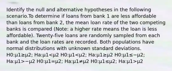 Identify the null and alternative hypotheses in the following scenario.To determine if loans from bank 1 are less affordable than loans from bank 2, the mean loan rate of the two competing banks is compared (Note: a higher rate means the loan is less affordable). Twenty-five loans are randomly sampled from each bank and the loan rates are recorded. Both populations have normal distributions with unknown standard deviations. H0:μ1≥μ2; Ha:μ1 −μ2 H0:μ1=μ2; Ha:μ1≠μ2 H0:μ1≤μ2; Ha:μ1>μ2