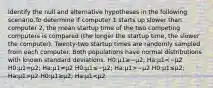 Identify the null and alternative hypotheses in the following scenario.To determine if computer 1 starts up slower than computer 2, the mean startup time of the two competing computers is compared (the longer the startup time, the slower the computer). Twenty-two startup times are randomly sampled from each computer. Both populations have normal distributions with known standard deviations. H0:μ1≥−μ2; Ha:μ1 −μ2 H0:μ1≤μ2; Ha:μ1>μ2 H0:μ1≥μ2; Ha:μ1<μ2