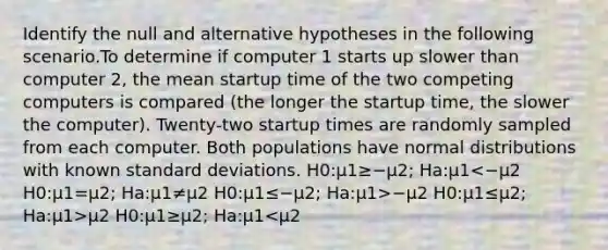 Identify the null and alternative hypotheses in the following scenario.To determine if computer 1 starts up slower than computer 2, the mean startup time of the two competing computers is compared (the longer the startup time, the slower the computer). Twenty-two startup times are randomly sampled from each computer. Both populations have normal distributions with known standard deviations. H0:μ1≥−μ2; Ha:μ1 −μ2 H0:μ1≤μ2; Ha:μ1>μ2 H0:μ1≥μ2; Ha:μ1<μ2