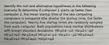 Identify the null and alternative hypotheses in the following scenario.To determine if computer 1 starts up faster than computer 2, the mean startup time of the two competing computers is compared (the shorter the startup time, the faster the computer). Twenty-five startup times are randomly sampled from each computer. Both populations have normal distributions with known standard deviations. H0:μ1≥−μ2; Ha:μ1 −μ2 H0:μ1≤μ2; Ha:μ1>μ2 H0:μ1≥μ2; Ha:μ1<μ2