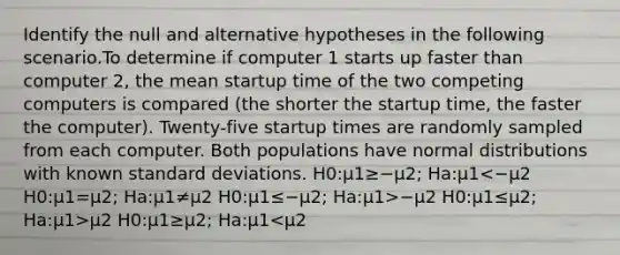 Identify the null and alternative hypotheses in the following scenario.To determine if computer 1 starts up faster than computer 2, the mean startup time of the two competing computers is compared (the shorter the startup time, the faster the computer). Twenty-five startup times are randomly sampled from each computer. Both populations have normal distributions with known standard deviations. H0:μ1≥−μ2; Ha:μ1 −μ2 H0:μ1≤μ2; Ha:μ1>μ2 H0:μ1≥μ2; Ha:μ1<μ2