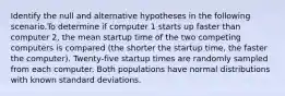 Identify the null and alternative hypotheses in the following scenario.To determine if computer 1 starts up faster than computer 2, the mean startup time of the two competing computers is compared (the shorter the startup time, the faster the computer). Twenty-five startup times are randomly sampled from each computer. Both populations have normal distributions with known standard deviations.