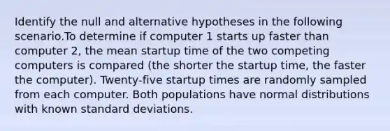 Identify the null and alternative hypotheses in the following scenario.To determine if computer 1 starts up faster than computer 2, the mean startup time of the two competing computers is compared (the shorter the startup time, the faster the computer). Twenty-five startup times are randomly sampled from each computer. Both populations have normal distributions with known standard deviations.