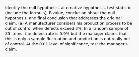 Identify the null hypothesis, alternative hypothesis, test statistic (include the formula), P-value, conclusion about the null hypothesis, and final conclusion that addresses the original claim. (a) A manufacturer considers his production process to be out of control when defects exceed 3%. In a random sample of 85 items, the defect rate is 5.9% but the manager claims that this is only a sample fluctuation and production is not really out of control. At the 0.01 level of significance, test the manager's claim.